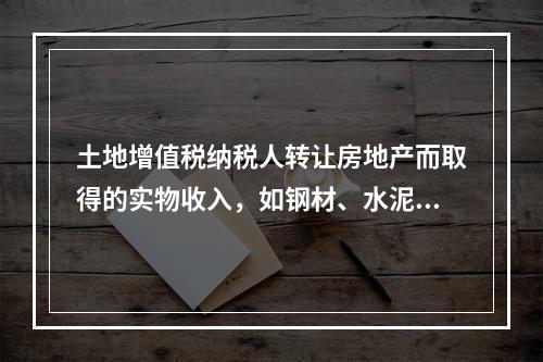 土地增值税纳税人转让房地产而取得的实物收入，如钢材、水泥等建