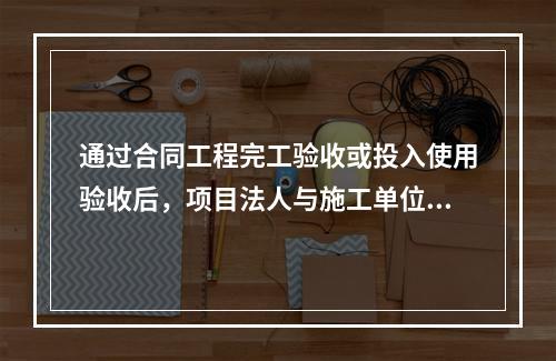 通过合同工程完工验收或投入使用验收后，项目法人与施工单位应在