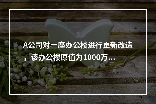 A公司对一座办公楼进行更新改造，该办公楼原值为1000万元，