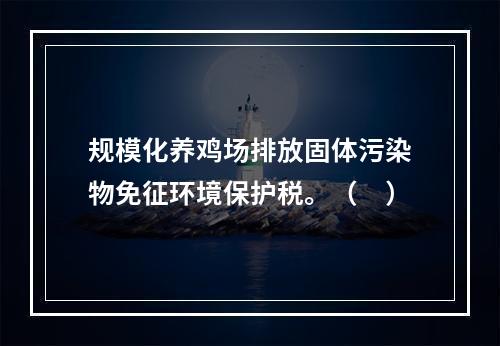 规模化养鸡场排放固体污染物免征环境保护税。（　）