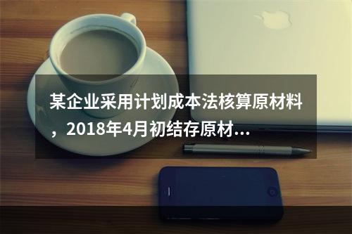 某企业采用计划成本法核算原材料，2018年4月初结存原材料计