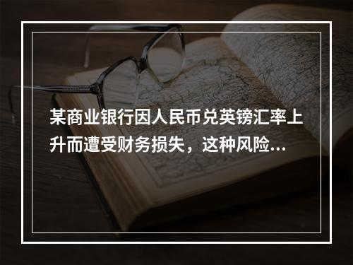 某商业银行因人民币兑英镑汇率上升而遭受财务损失，这种风险属于