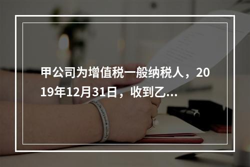 甲公司为增值税一般纳税人，2019年12月31日，收到乙公司