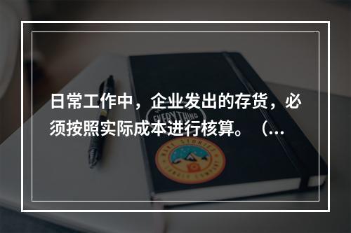 日常工作中，企业发出的存货，必须按照实际成本进行核算。（　）