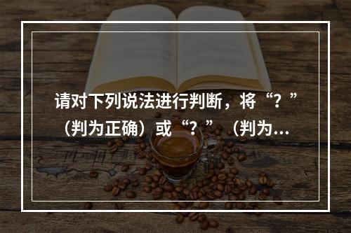 请对下列说法进行判断，将“？”（判为正确）或“？”（判为错误