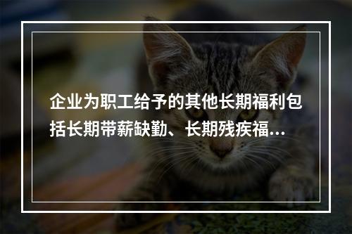 企业为职工给予的其他长期福利包括长期带薪缺勤、长期残疾福利、