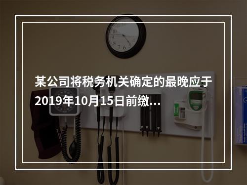 某公司将税务机关确定的最晚应于2019年10月15日前缴纳的