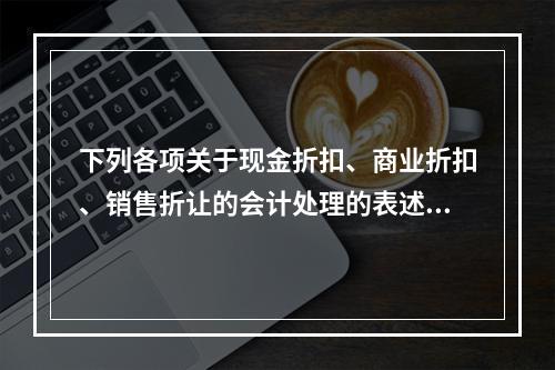 下列各项关于现金折扣、商业折扣、销售折让的会计处理的表述中，