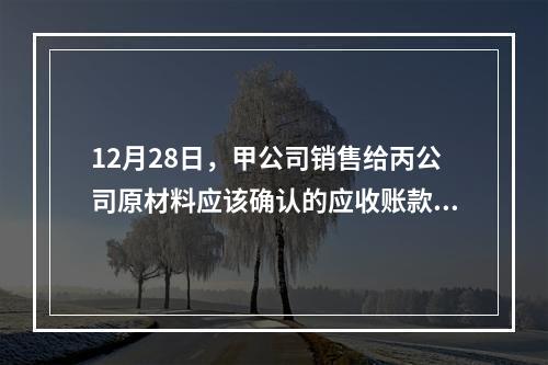 12月28日，甲公司销售给丙公司原材料应该确认的应收账款为（