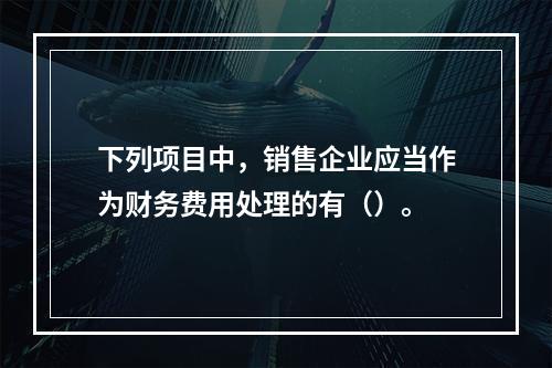 下列项目中，销售企业应当作为财务费用处理的有（）。