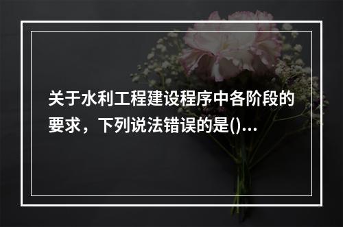 关于水利工程建设程序中各阶段的要求，下列说法错误的是()。