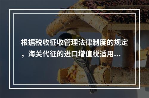 根据税收征收管理法律制度的规定，海关代征的进口增值税适用《征