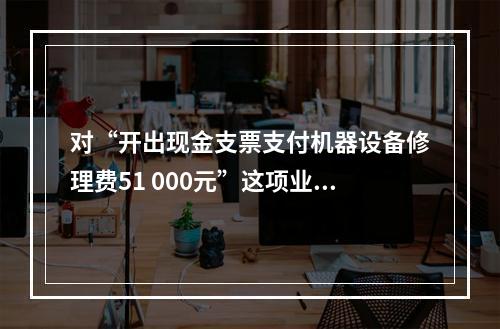 对“开出现金支票支付机器设备修理费51 000元”这项业务，