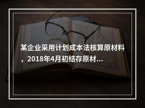 某企业采用计划成本法核算原材料，2018年4月初结存原材料计