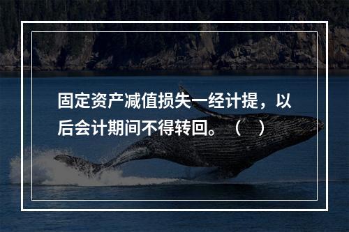 固定资产减值损失一经计提，以后会计期间不得转回。（　）