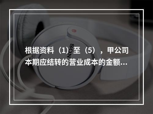 根据资料（1）至（5），甲公司本期应结转的营业成本的金额是（