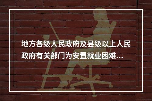 地方各级人民政府及县级以上人民政府有关部门为安置就业困难人员