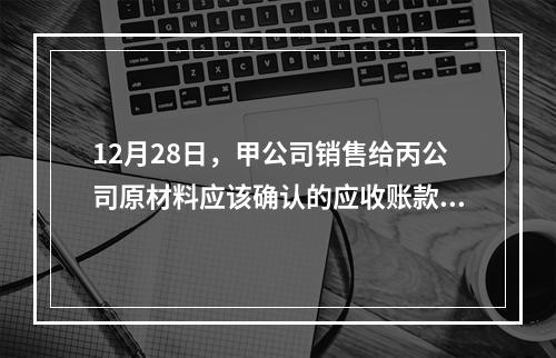 12月28日，甲公司销售给丙公司原材料应该确认的应收账款为（