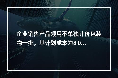 企业销售产品领用不单独计价包装物一批，其计划成本为8 000