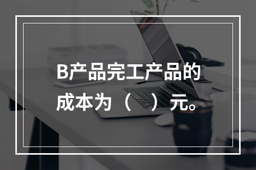 B产品完工产品的成本为（　）元。