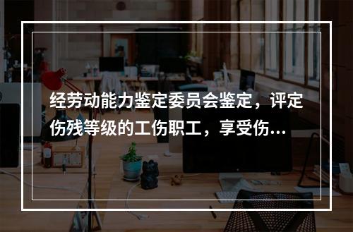 经劳动能力鉴定委员会鉴定，评定伤残等级的工伤职工，享受伤残待