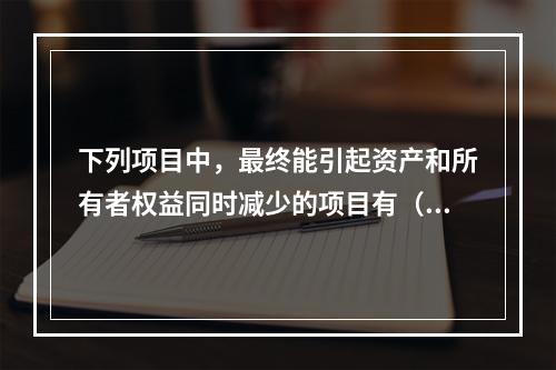 下列项目中，最终能引起资产和所有者权益同时减少的项目有（　）