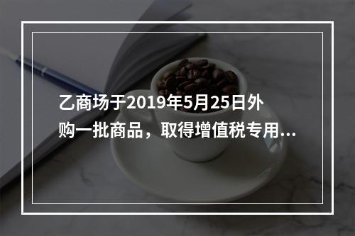 乙商场于2019年5月25日外购一批商品，取得增值税专用发票