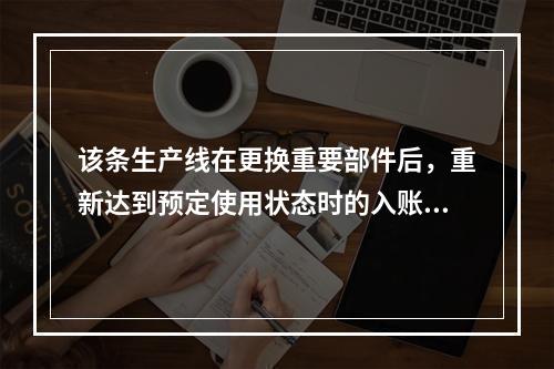 该条生产线在更换重要部件后，重新达到预定使用状态时的入账价值