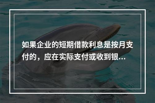 如果企业的短期借款利息是按月支付的，应在实际支付或收到银行的