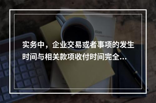 实务中，企业交易或者事项的发生时间与相关款项收付时间完全一致