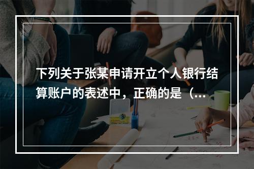 下列关于张某申请开立个人银行结算账户的表述中，正确的是（ ）