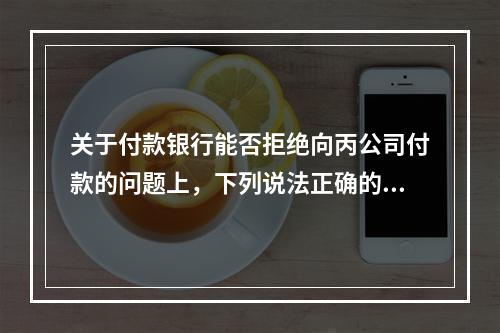 关于付款银行能否拒绝向丙公司付款的问题上，下列说法正确的是（