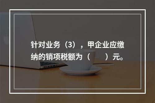 针对业务（3），甲企业应缴纳的销项税额为（　　）元。