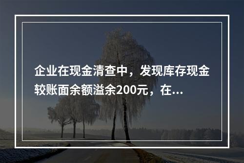 企业在现金清查中，发现库存现金较账面余额溢余200元，在未经