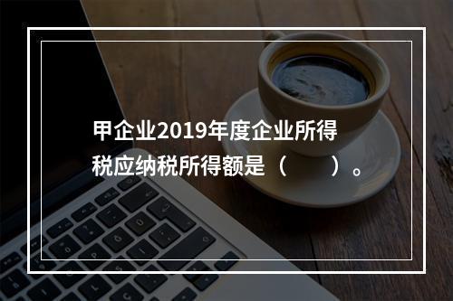 甲企业2019年度企业所得税应纳税所得额是（　　）。