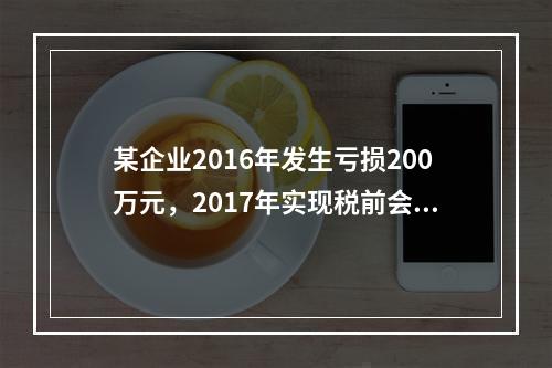 某企业2016年发生亏损200万元，2017年实现税前会计利