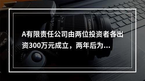 A有限责任公司由两位投资者各出资300万元成立，两年后为了扩