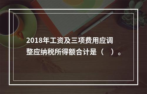 2018年工资及三项费用应调整应纳税所得额合计是（　）。