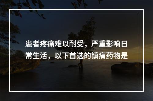 患者疼痛难以耐受，严重影响日常生活，以下首选的镇痛药物是