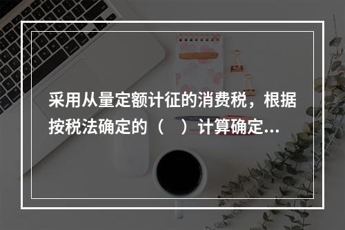 采用从量定额计征的消费税，根据按税法确定的（　）计算确定。