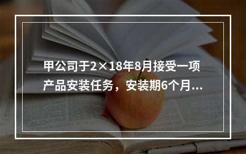 甲公司于2×18年8月接受一项产品安装任务，安装期6个月，合