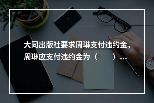 大同出版社要求周琳支付违约金，周琳应支付违约金为（　　）。