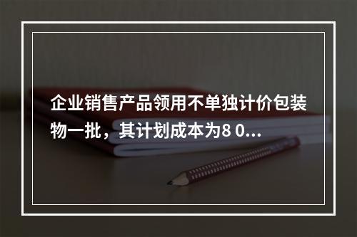 企业销售产品领用不单独计价包装物一批，其计划成本为8 000