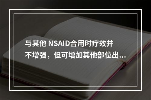 与其他 NSAID合用时疗效并不增强，但可增加其他部位出血风