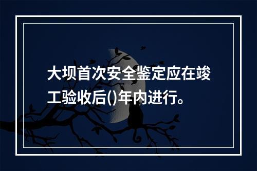 大坝首次安全鉴定应在竣工验收后()年内进行。