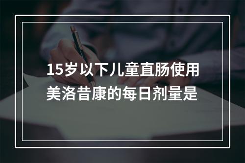 15岁以下儿童直肠使用美洛昔康的每日剂量是