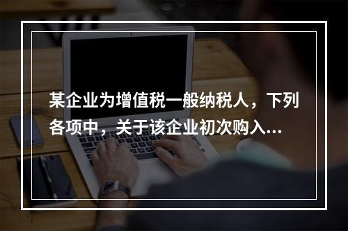 某企业为增值税一般纳税人，下列各项中，关于该企业初次购入增值