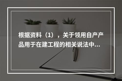 根据资料（1），关于领用自产产品用于在建工程的相关说法中，正