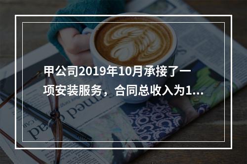 甲公司2019年10月承接了一项安装服务，合同总收入为100