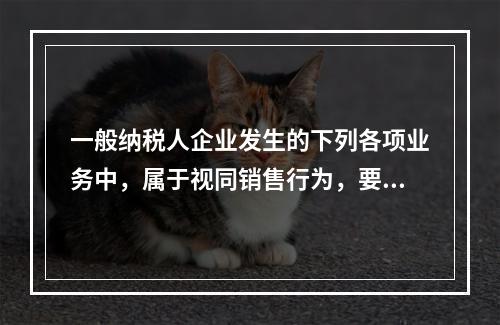 一般纳税人企业发生的下列各项业务中，属于视同销售行为，要计算